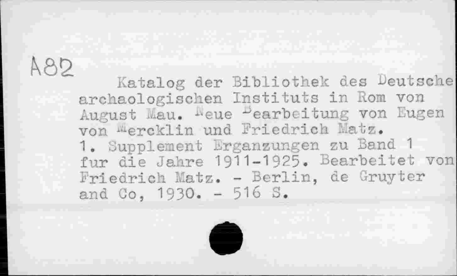 ﻿Katalog der Bibliothek des deutsche archäologischen Instituts in Rom von August xvlau. "eue Bearbeitung von Eugen von i<xercklin und Friedrich Matz.
1. Supplement Ergänzungen zu Band 1 fur die Jahre 1911-1925. Bearbeitet von Friedrich Matz. - Berlin, de Gruyter and Co, 1930. - 516 S.